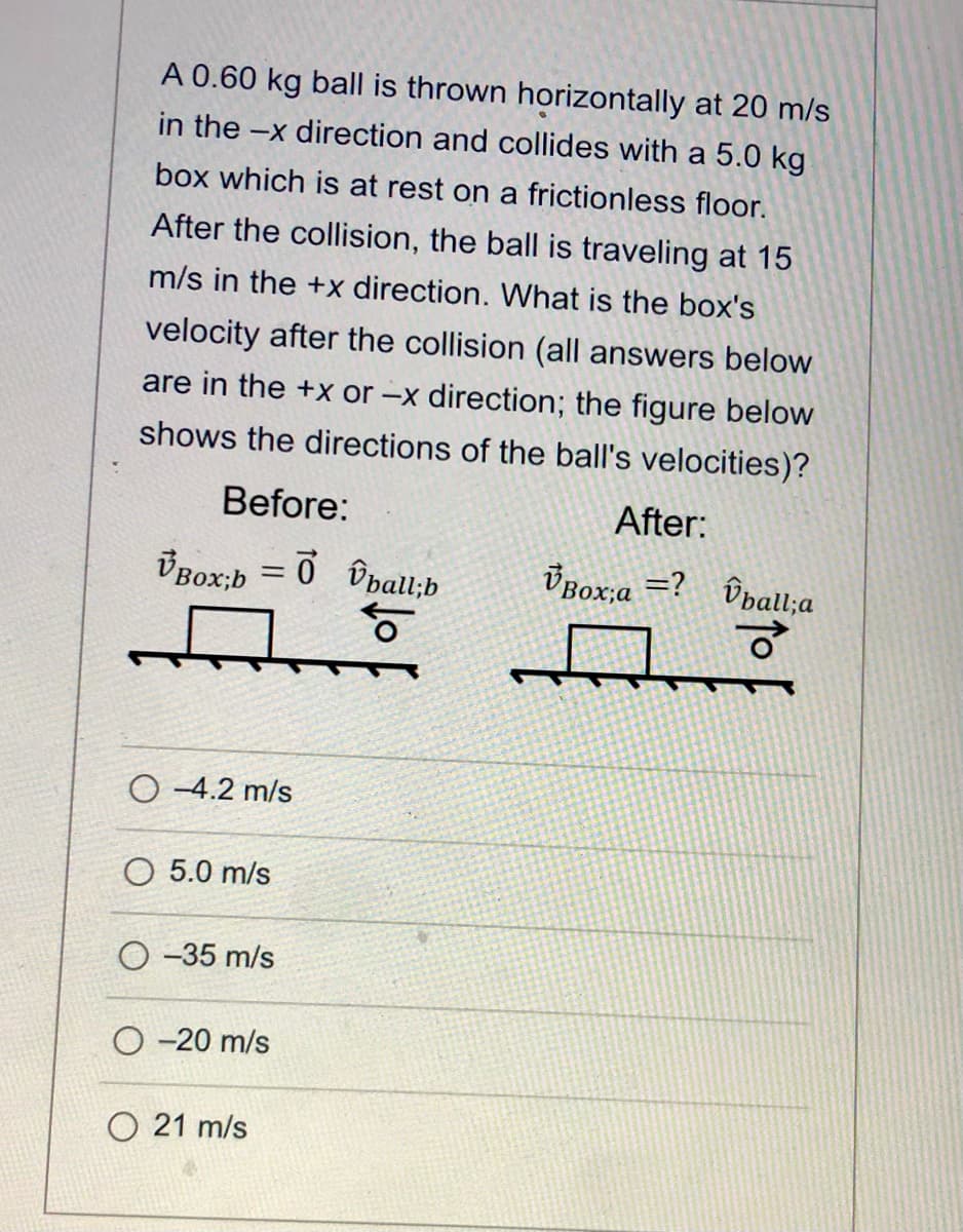 A 0.60 kg ball is thrown horizontally at 20 m/s
in the -x direction and collides with a 5.0 kg
box which is at rest on a frictionless floor.
After the collision, the ball is traveling at 15
m/s in the +x direction. What is the box's
velocity after the collision (all answers below
are in the +x or -x direction; the figure below
shows the directions of the ball's velocities)?
Before:
After:
ÜBox;a =?
ÜBOX;b = 0 îbalu;b
of
Ûdall;a
%3D
O -4.2 m/s
O 5.0 m/s
O -35 m/s
O -20 m/s
O 21 m/s
