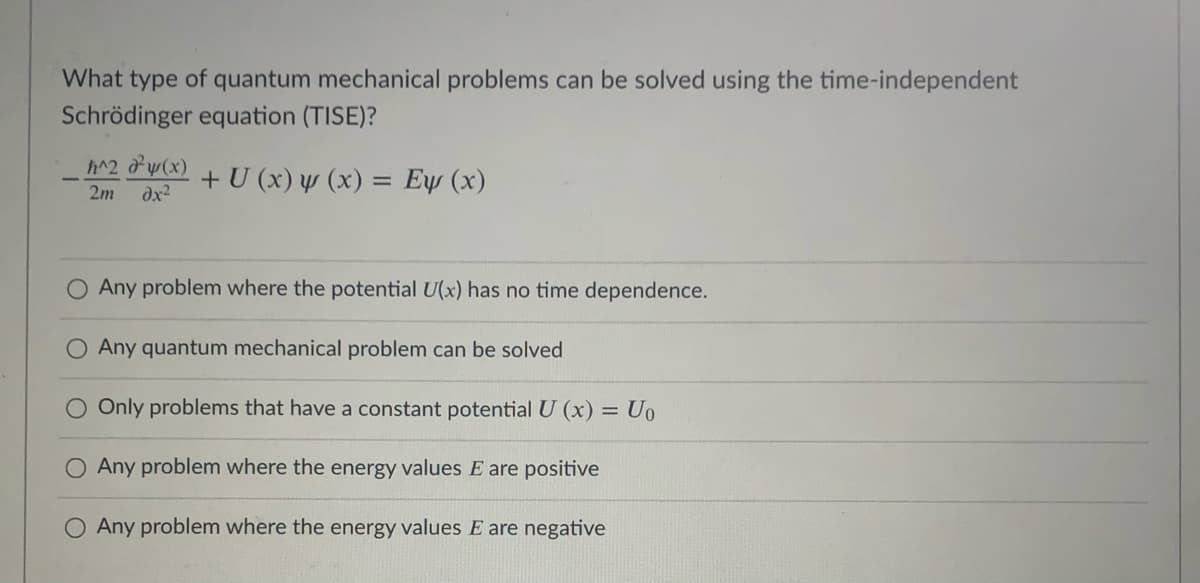 What type of quantum mechanical problems can be solved using the time-independent
Schrödinger equation (TISE)?
h^2 dw(x)
dx2
+ U (x) y (x) = Eµ (x)
2m
Any problem where the potential U(x) has no time dependence.
O Any quantum mechanical problem can be solved
Only problems that have a constant potential U (x) = Uo
Any problem where the energy values E are positive
O Any problem where the energy values E are negative
