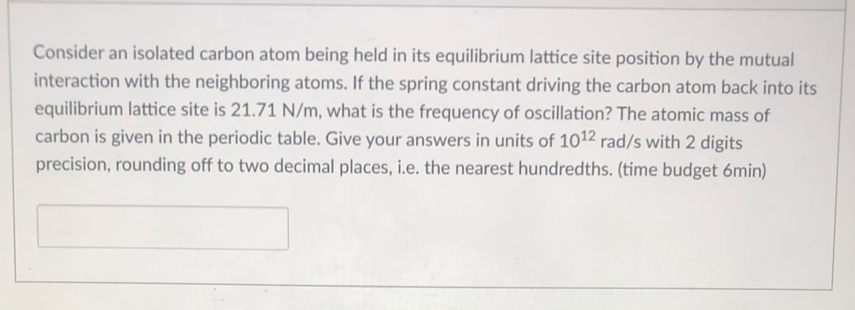 Consider an isolated carbon atom being held in its equilibrium lattice site position by the mutual
interaction with the neighboring atoms. If the spring constant driving the carbon atom back into its
equilibrium lattice site is 21.71 N/m, what is the frequency of oscillation? The atomic mass of
carbon is given in the periodic table. Give your answers in units of 1012 rad/s with 2 digits
precision, rounding off to two decimal places, i.e. the nearest hundredths. (time budget 6min)
