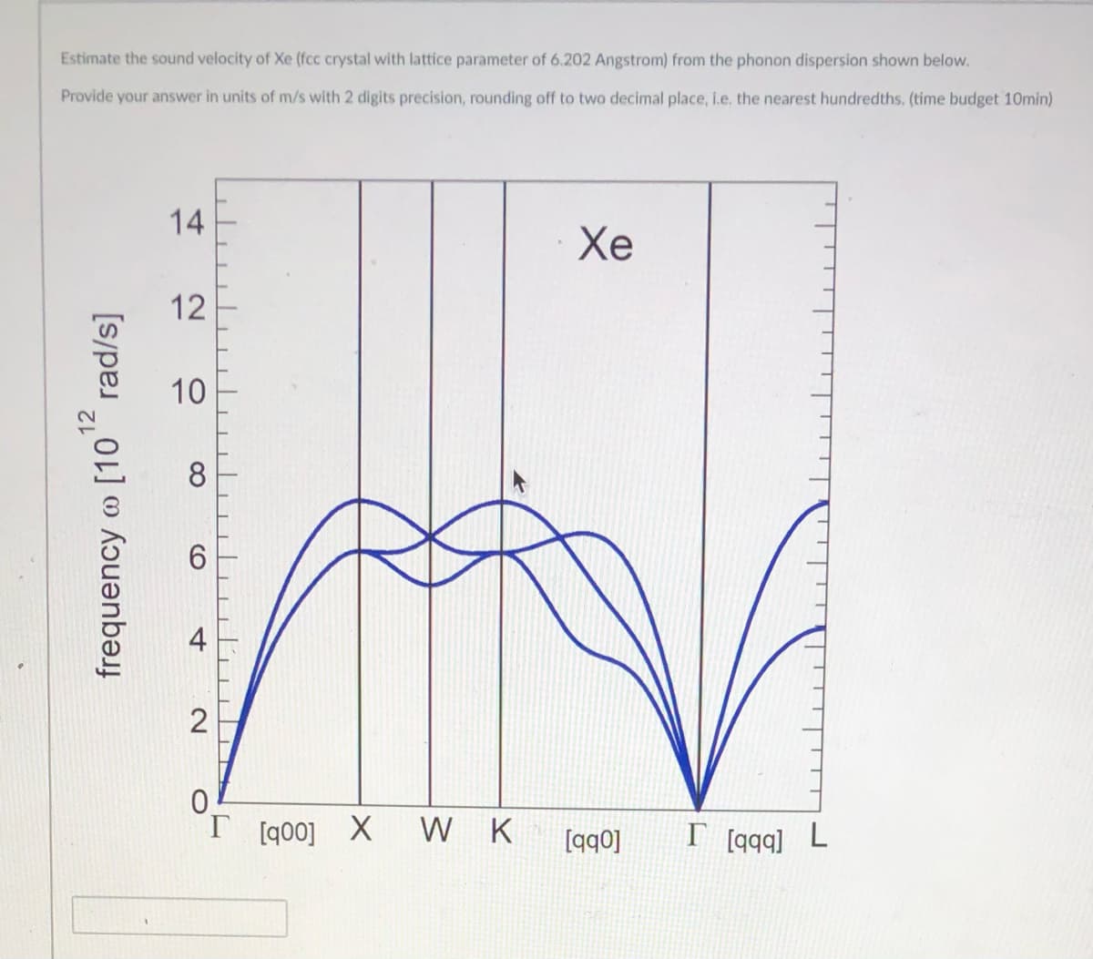 Estimate the sound velocity of Xe (fcc crystal with lattice parameter of 6.202 Angstrom) from the phonon dispersion shown below.
Provide your answer in units of m/s with 2 digits precision, rounding off to two decimal place, i.e, the nearest hundredths. (time budget 10min)
14
Хе
12
10
8
0.
T [q00]
W K
[qq0]
I [qqq] L
12
frequency @ [10" rad/s]
