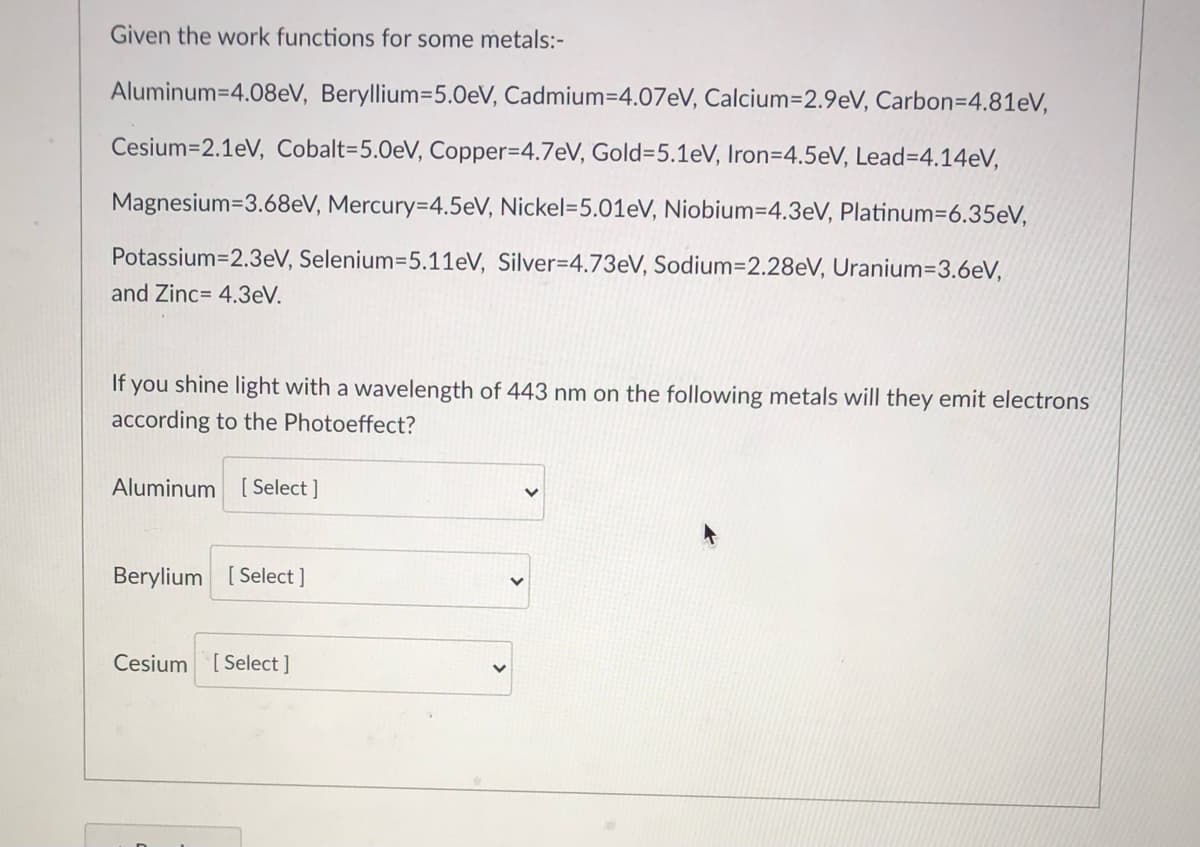 Given the work functions for some metals:-
Aluminum=4.08eV, Beryllium=5.0eV, Cadmium=4.07eV, Calcium=D2.9eV, Carbon=4.81eV,
Cesium=2.1eV, Cobalt=5.0eV, Copper3D4.7eV, Gold%3D5.1eV, Iron=4.5eV, Lead=4.14eV,
Magnesium=3.68eV, Mercury=4.5eV, Nickel=5.01eV, Niobium=4.3eV, Platinum=6.35eV,
Potassium=2.3eV, Selenium=5.11eV, Silver=4.73eV, Sodium=2.28eV, Uranium3D3.6eV,
and Zinc= 4.3eV.
If you shine light with a wavelength of 443 nm on the following metals will they emit electrons
according to the Photoeffect?
Aluminum
[ Select ]
Berylium [ Select ]
Cesium
[ Select ]
