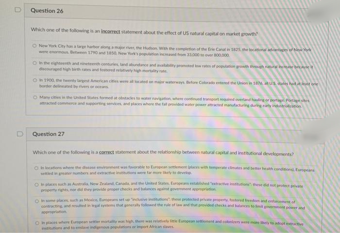 Question 26
Which one of the following is an incorrect statement about the effect of US natural capital on market growth?
O New York City has a large harbor along a major river, the Hudson. With the completion of the Erie Canal in 1825, the locational advantages of New York
were enormous. Between 1790 and 1850, New York's population increased from 33,000 to over 800,000.
O h the eighteenth and nineteenth centuries, land abundance and avalability promoted low rates of population growth through natural increase because it
discouraged high birth rates and fostered relatively high mortality rate.
O In 1900, the twenty largest American cities were all located on major waterways. Before Colorado entered the Union in 1876, all U.S. states had at least one
border delineated by rivers or oceans.
O Many cities in the United States formed at obstacles to water navigation, where continued transport required overland hauling or portage. Portage sites
attracted commerce and supporting services, and places where the fall provided water power attracted manufacturing during early industrialization.
Question 27
Which one of the following is a correct statement about the relationship between natural capital and institutional developments?
O In locations where the disease environment was favorable to European settlement (places with temperate climates and better health conditions), Europeans
settled in greater numbers and extractive institutions were far more likely to develop.
O n places such as Australa, New Zealand, Canada, and the United States, Europeans established "extractive institutions these did not protect private
property rights, nor did they provide proper checks and balances against government appropriation.
O in some places. such as Mexico, Europeans set up "inclusive imtitutions" these protected private property, fostered freedon and enforcement of
contracting and resulted in legal systems that generally folawed the rule of law and that provided checks and balances to limit government power and
appropriation
O In places where European settler mortality was high, there was relatively little European settlerment and colonizers were more likely to adopt extractive
institutions and to enstave indigenous populations or import African slaves.
