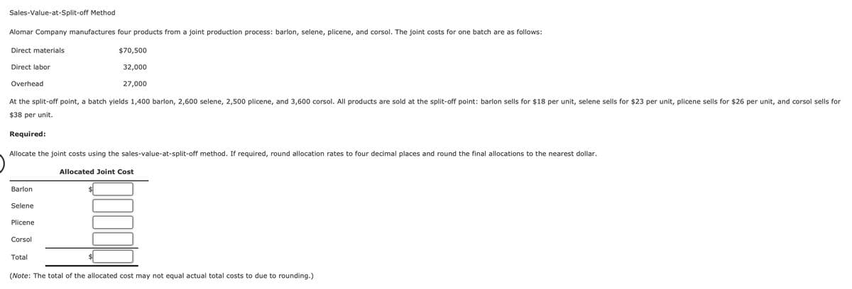 Sales-Value-at-Split-off Method
Alomar Company manufactures four products from a joint production process: barlon, selene, plicene, and corsol. The joint costs for one batch are as follows:
Direct materials
Direct labor
Overhead
$70,500
32,000
27,000
At the split-off point, a batch yields 1,400 barlon, 2,600 selene, 2,500 plicene, and 3,600 corsol. All products are sold at the split-off point: barlon sells for $18 per unit, selene sells for $23 per unit, plicene sells for $26 per unit, and corsol sells for
$38 per unit.
Required:
Allocate the joint costs using the sales-value-at-split-off method. If required, round allocation rates to four decimal places and round the final allocations to the nearest dollar.
Allocated Joint Cost
Barlon
Selene
Plicene
Corsol
Total
(Note: The total of the allocated cost may not equal actual total costs to due to rounding.)