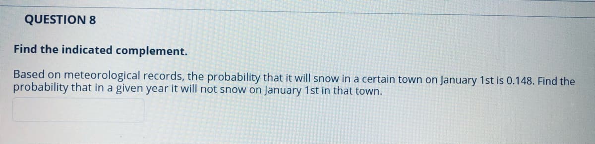 QUESTION 8
Find the indicated complement.
Based on meteorological records, the probability that it will snow in a certain town on January 1st is 0.148. Find the
probability that in a given year it will not snow on January 1st in that town.
