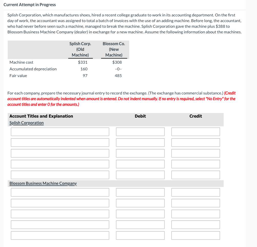 Current Attempt in Progress
Splish Corporation, which manufactures shoes, hired a recent college graduate to work in its accounting department. On the first
day of work, the accountant was assigned to total a batch of invoices with the use of an adding machine. Before long, the accountant,
who had never before seen such a machine, managed to break the machine. Splish Corporation gave the machine plus $388 to
Blossom Business Machine Company (dealer) in exchange for a new machine. Assume the following information about the machines.
Blossom Co.
Splish Corp.
(Old
(New
Machine)
Machine)
Machine cost
$331
$308
Accumulated depreciation
Fair value
160
-0-
97
485
For each company, prepare the necessary journal entry to record the exchange. (The exchange has commercial substance.) (Credit
account titles are automatically indented when amount is entered. Do not indent manually. If no entry is required, select "No Entry" for the
account titles and enter O for the amounts.)
Account Titles and Explanation
Splish Corporation
Blossom Business Machine Company.
Debit
Credit