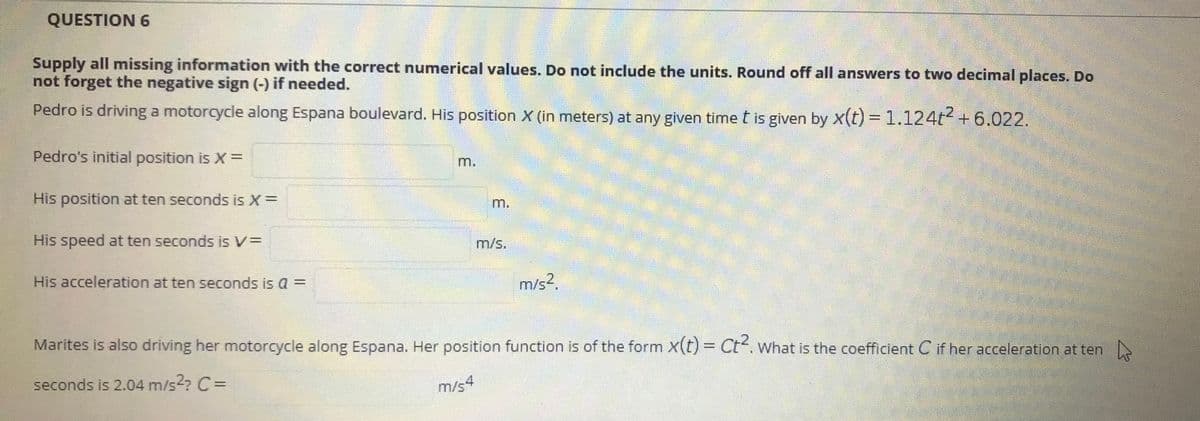 QUESTION 6
Supply all missing information with the correct numerical values. Do not include the units. Round off all answers to two decimal places. Do
not forget the negative sign (-) if needed.
Pedro is driving a motorcycle along Espana boulevard. His position X (in meters) at any given time t is given by x(t) =1.124t + 6.022.
Pedro's initial position is X=
m.
His position at ten seconds is X=
m.
His speed at ten seconds is V=
m/s.
His acceleration at ten seconds is a =
m/s2.
Marites is also driving her motorcycle along Espana. Her position function is of the form x(t) = Ct. What is the coefficient C if her acceleration at ten
seconds is 2.04 m/s? C =
m/s4
