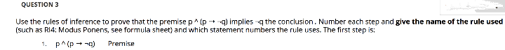 QUESTION 3
Use the rules of inference to prove that the premise p^ (p +q) implies -q the conclusion. Number each step and give the name of the rule used
(such as RI4: Modus Ponens, see formula sheet) and which statement numbers the rule uses. The first step is:
1.
p^(p - -g)
Premise
