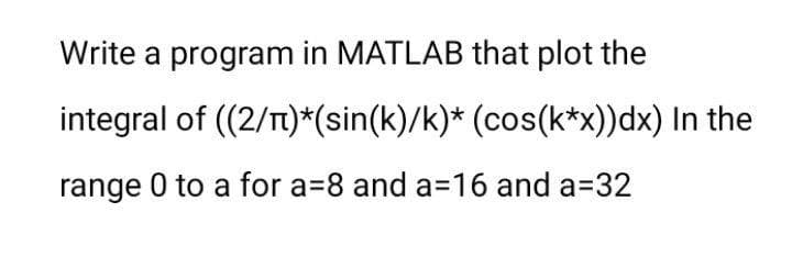 Write a program in MATLAB that plot the
integral of (2/T)*(sin(k)/k)* (cos(k*x))dx) In the
range 0 to a for a=8 and a=16 and a=32
