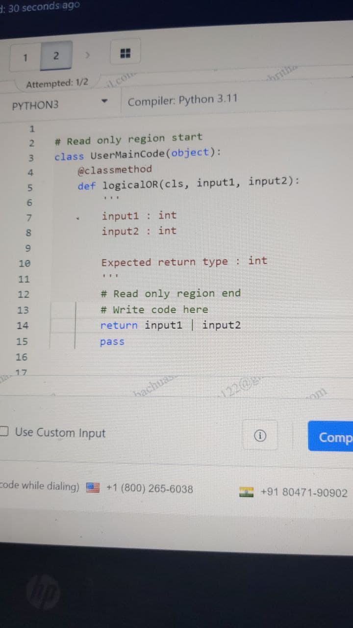 d: 30 seconds ago
1
2
ww
Attempted: 1/2
com
PYTHON3
1
2
3
4
5
6
7
8
9
Compiler: Python 3.11
# Read only region start
class UserMainCode(object):
@classmethod
hritha
def logicalOR (cls, input1, input2):
input1 : int
input2 : int
Expected return type: int
111
# Read only region end
# Write code here
return input1 | input2
pass
bachuas
122@g
10
11
12
13
14
15
16
17
Use Custom Input
om
Comp
Code while dialing)
+1 (800) 265-6038
+91 80471-90902