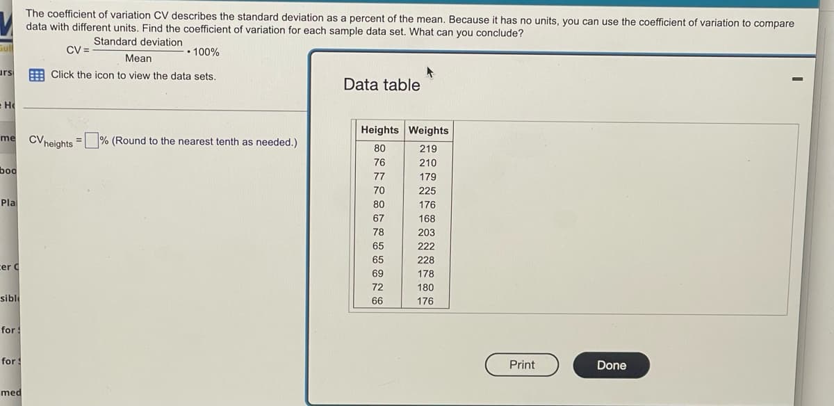 ### Understanding Coefficient of Variation (CV)

The coefficient of variation (CV) describes the standard deviation as a percent of the mean. Since it has no units, you can use the coefficient of variation to compare data with different units. Below is the formula to calculate the coefficient of variation:

\[ \text{CV} = \left( \frac{\text{Standard deviation}}{\text{Mean}} \right) \times 100\% \]

### Data Table
Below is a data table that consists of heights and weights of individuals:

| Heights (inches) | Weights (pounds) |
|:----------------:|:----------------:|
| 80               | 219              |
| 76               | 210              |
| 77               | 179              |
| 70               | 225              |
| 80               | 176              |
| 67               | 168              |
| 78               | 203              |
| 65               | 222              |
| 65               | 228              |
| 69               | 178              |
| 72               | 180              |
| 66               | 176              |

### Instruction
- **To calculate the CV:** 
  1. Compute the standard deviation and the mean for the desired dataset (Heights or Weights).
  2. Use the formula provided to find the coefficient of variation.
  3. Round the CV value to the nearest tenth as needed.

This allows for a comparison of the variability of different datasets even if their units differ. 

### Graph/Diagram Explanation
There is no specific graph or diagram shown in the image, but the data table provides the necessary figures to calculate the coefficient of variation for both heights and weights. 

- **Standard deviation**: Measure of the amount of variation or dispersion in a set of values.
- **Mean**: Average value of a set of numbers.

By calculating the CV for the given datasets, you can determine which dataset has more relative variability, aiding in more insightful statistical analysis.