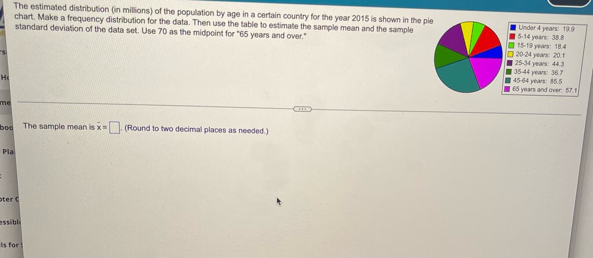 The estimated distribution (in millions) of the population by age in a certain country for the year 2015 is shown in the pie
chart. Make a frequency distribution for the data. Then use the table to estimate the sample mean and the sample
standard deviation of the data set. Use 70 as the midpoint for "65 years and over."
TS
Ho
me
boo
The sample mean is x = (Round to two decimal places as needed.)
Pla
=
oter C
essible
Is for S
Under 4 years: 19.9
5-14 years: 38.8
15-19 years: 18.4
20-24 years: 20.1
25-34 years: 44.3
35-44 years: 36.7
45-64 years: 85.5
65 years and over: 57.1