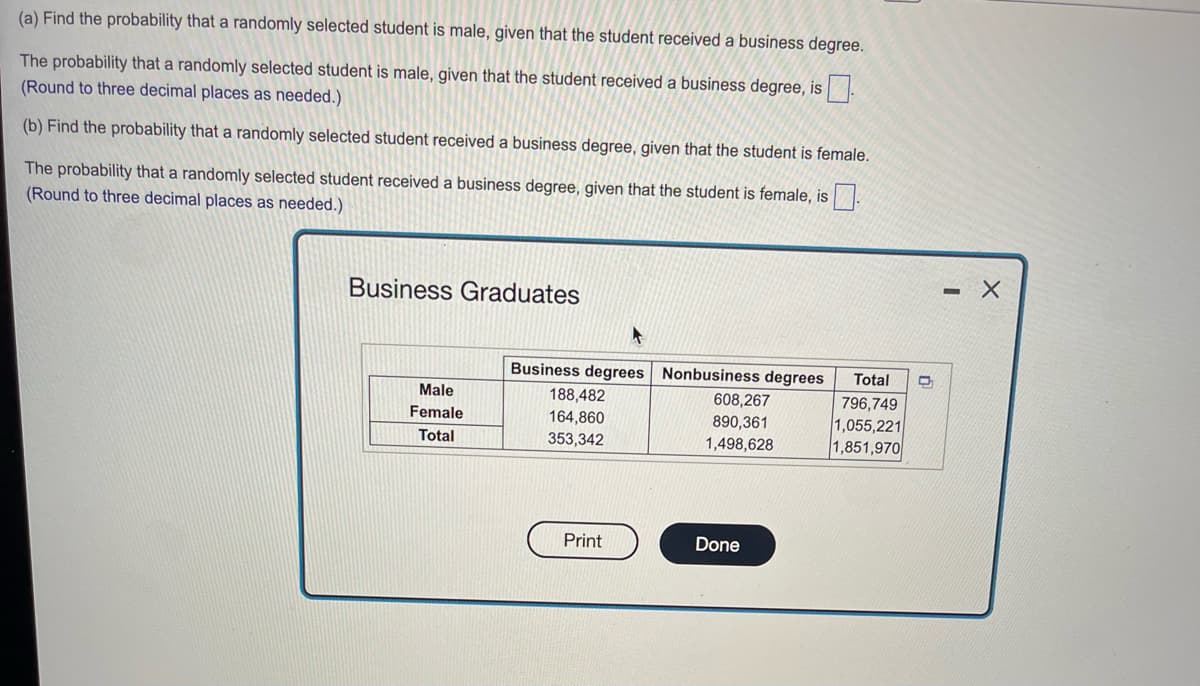 ### Probability and Business Graduates

#### (a) Find the probability that a randomly selected student is male, given that the student received a business degree.

The probability that a randomly selected student is male, given that the student received a business degree, is [ ]  
(Round to three decimal places as needed.)

#### (b) Find the probability that a randomly selected student received a business degree, given that the student is female.

The probability that a randomly selected student received a business degree, given that the student is female, is [ ]  
(Round to three decimal places as needed.)

### Business Graduates Table

|               | Business degrees | Nonbusiness degrees | Total     |
|---------------|------------------|---------------------|-----------|
| **Male**      | 188,482          | 608,267             | 796,749   |
| **Female**    | 164,860          | 890,361             | 1,055,221 |
| **Total**     | 353,342          | 1,498,628           | 1,851,970 |

This table presents the distribution of business and nonbusiness degrees among male and female graduates. The first row shows the number of male graduates in each category, the second row displays the number of female graduates, and the third row provides the totals for both genders combined.