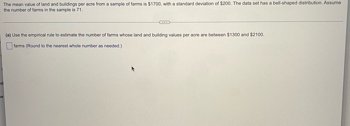 **Title: Estimating Farm Values Using Statistical Methods**

---

**The Mean Value of Farm Land and Buildings:**

The mean value of land and buildings per acre from a sample of farms is $1700, with a standard deviation of $200. The data set has a bell-shaped (normal) distribution. Assume the number of farms in the sample is 71.

---

**Applying the Empirical Rule:**

To estimate the number of farms whose land and building values per acre are between $1300 and $2100, we can use the empirical rule (also known as the 68-95-99.7 rule). This rule states:

- Approximately 68% of the data falls within one standard deviation of the mean.
- Approximately 95% of the data falls within two standard deviations of the mean.
- Approximately 99.7% of the data falls within three standard deviations of the mean.

Given:
- Mean (μ) = $1700
- Standard Deviation (σ) = $200

**Calculations:**

1. Calculate the range within one standard deviation from the mean:
  - Lower Bound: μ - σ = $1700 - $200 = $1500
  - Upper Bound: μ + σ = $1700 + $200 = $1900

2. Calculate the range within two standard deviations from the mean:
  - Lower Bound: μ - 2σ = $1700 - $400 = $1300
  - Upper Bound: μ + 2σ = $1700 + $400 = $2100

**Interpretation:**

Using the empirical rule, we estimate that approximately 95% of the farms have land and building values per acre between $1300 and $2100.

---

**Exercise:**

(a) Use the empirical rule to estimate the number of farms whose land and building values per acre are between $1300 and $2100.

Answer:
(Round to the nearest whole number as needed.)
  - **Estimated Number of Farms = 0.95 * 71 ≈ 67.45 ≈ 67 farms**

This means around 67 out of the 71 farms are expected to have land and building values per acre between $1300 and $2100.

---

(Note: The empirical rule is a useful tool in statistics for understanding the distribution of data in a normal distribution.)