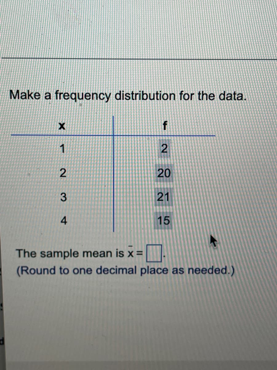 Make a frequency distribution for the data.
X
f
1
2
2
20
3
21
4
15
The sample mean is x =
(Round to one decimal place as needed.)