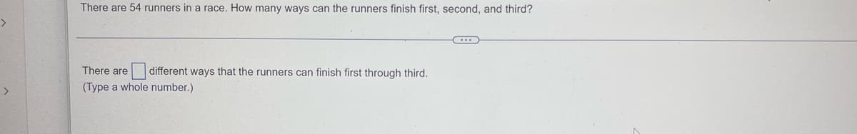 ### Problem Description

There are 54 runners in a race. How many ways can the runners finish first, second, and third?

---

### Solution

There are [  ] different ways that the runners can finish first through third. 

*(Type a whole number.)*