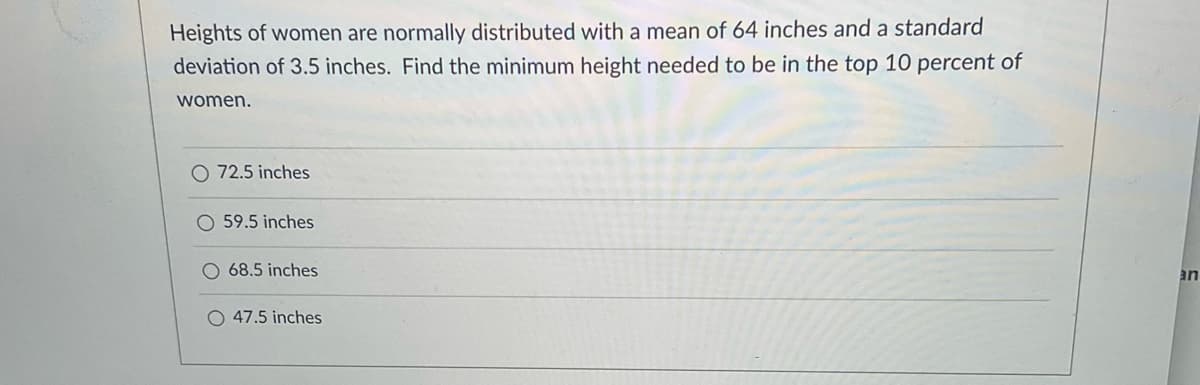 **Problem Statement:**

Heights of women are normally distributed with a mean of 64 inches and a standard deviation of 3.5 inches. Find the minimum height needed to be in the top 10 percent of women.

**Options:**

- ○ 72.5 inches
- ○ 59.5 inches
- ○ 68.5 inches
- ○ 47.5 inches

**Solution Explanation (for Educational Website):**

To solve this problem, we need to determine the z-score that corresponds to the top 10 percent of a normal distribution. This is typically done by looking up the cumulative distribution function (CDF) for a standard normal distribution.

1. **Find the Z-Score for the Top 10%:**
   - The top 10% corresponds to the 90th percentile.
   - From standard normal distribution tables (or using a calculator), the z-score for 0.90 (90th percentile) is approximately 1.28.

2. **Use the Z-Score Formula:**
   \[
   z = \frac{X - \mu}{\sigma}
   \]
   Where:
   - \( z \) = Z-score
   - \( X \) = Value in the distribution
   - \( \mu \) = Mean of the distribution (64 inches)
   - \( \sigma \) = Standard deviation of the distribution (3.5 inches)

3. **Calculate the Height:**
   \[
   1.28 = \frac{X - 64}{3.5}
   \]
   \[
   X - 64 = 1.28 \times 3.5
   \]
   \[
   X = 1.28 \times 3.5 + 64
   \]
   \[
   X = 4.48 + 64
   \]
   \[
   X = 68.48
   \]

   Therefore, the minimum height needed to be in the top 10 percent of women is approximately 68.5 inches.

**Correct Answer:**

- ○ 68.5 inches