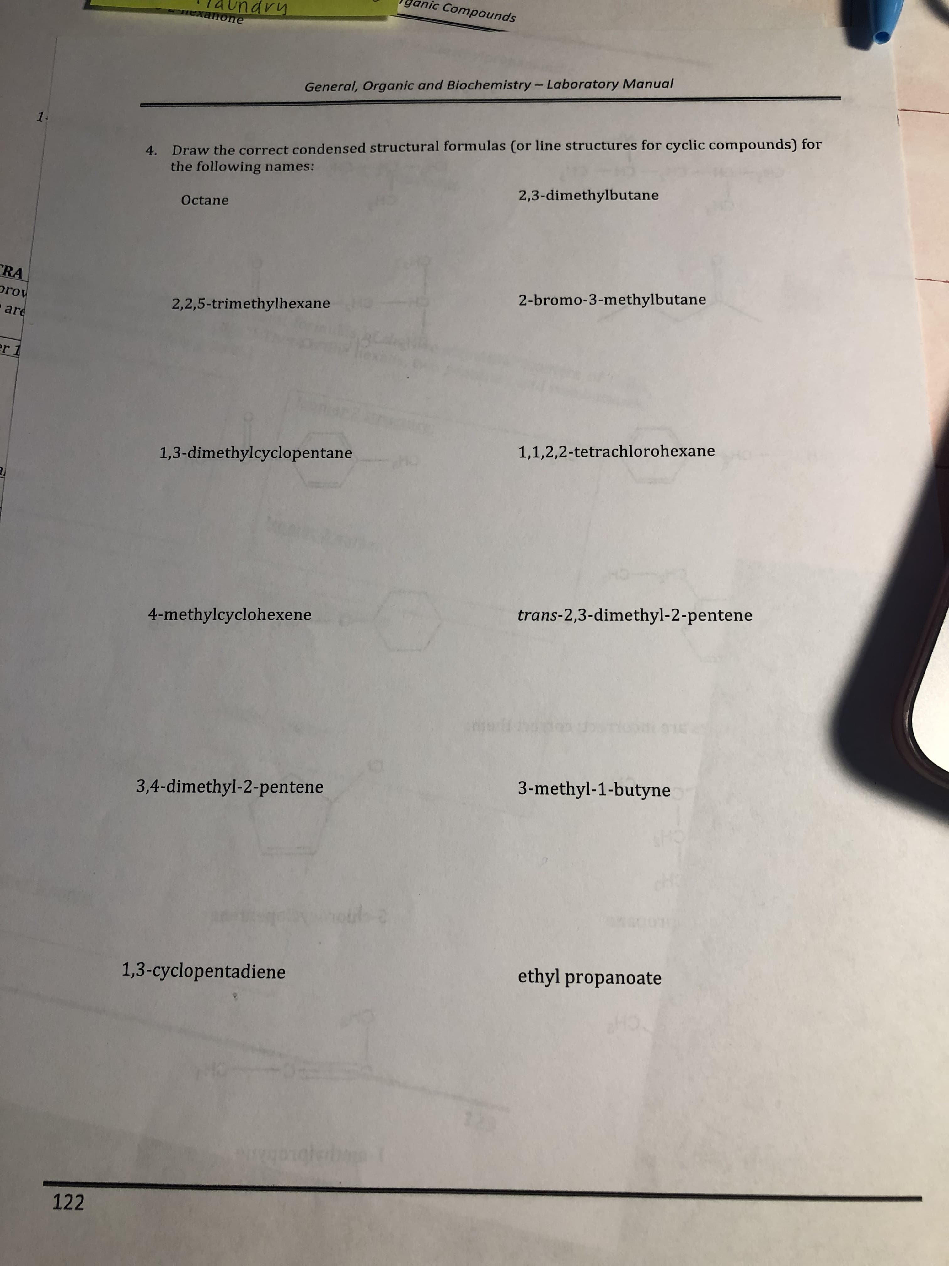 ganic
undr
Compounds
General, Organic and Biochemistry-Laboratory Manual
Draw the correct condensed structural formulas (or line structures for cyclic compounds) for
the following names:
4.
Octane
2,3-dimethylbutane
rov
2,2,5-trimethylhexane
2-bromo-3-methylbutane
ar
1,3-dimethylcyclopentane
1,1,2,2-tetrachlorohexane
4-methylcyclohexene
trans-2,3-dimethyl-2-pentene
3,4-dimethyl-2-pentene
3-methyl-1-butyne
1,3-cyclopentadiene
ethyl propanoate
122
