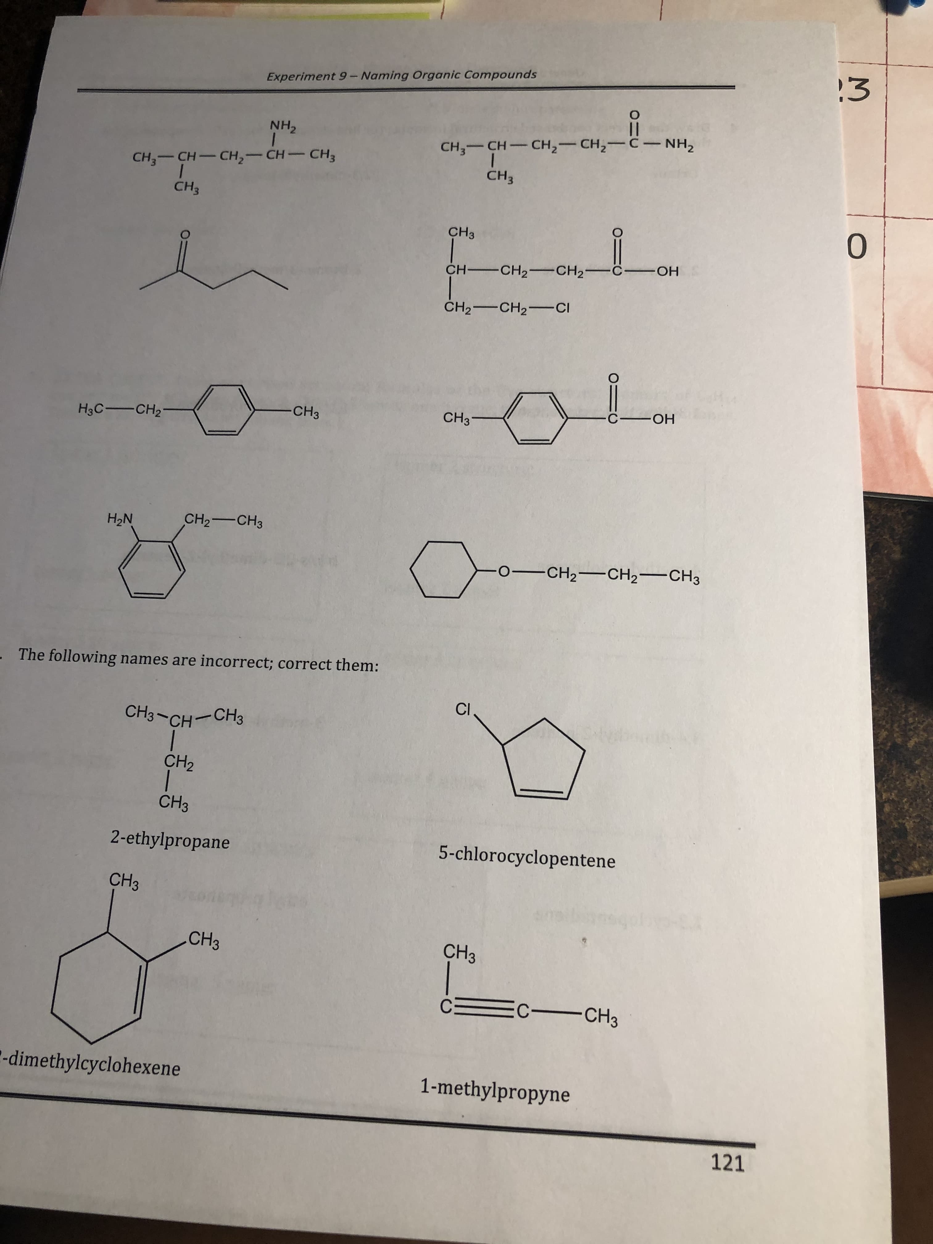 2.3
Experiment 9 - Naming Organic Compounds
NH2
CH3 CH CH2 CH NH2
CH3_ CH-CH2-CH-CH3
CH3
CH3
0
CH3
H CH2 CH2
H2CHCI
H3CCH2
CH3
CH3
H2N
CH2 CH3
OCH2CH2 CH3
The following names are incorrect; correct them
CH2
CH3
2-ethylpropane
5-chlorocyclopentene
CH3
CH3
CH
dimethylcyclohexene
1-methylpropyne
121
