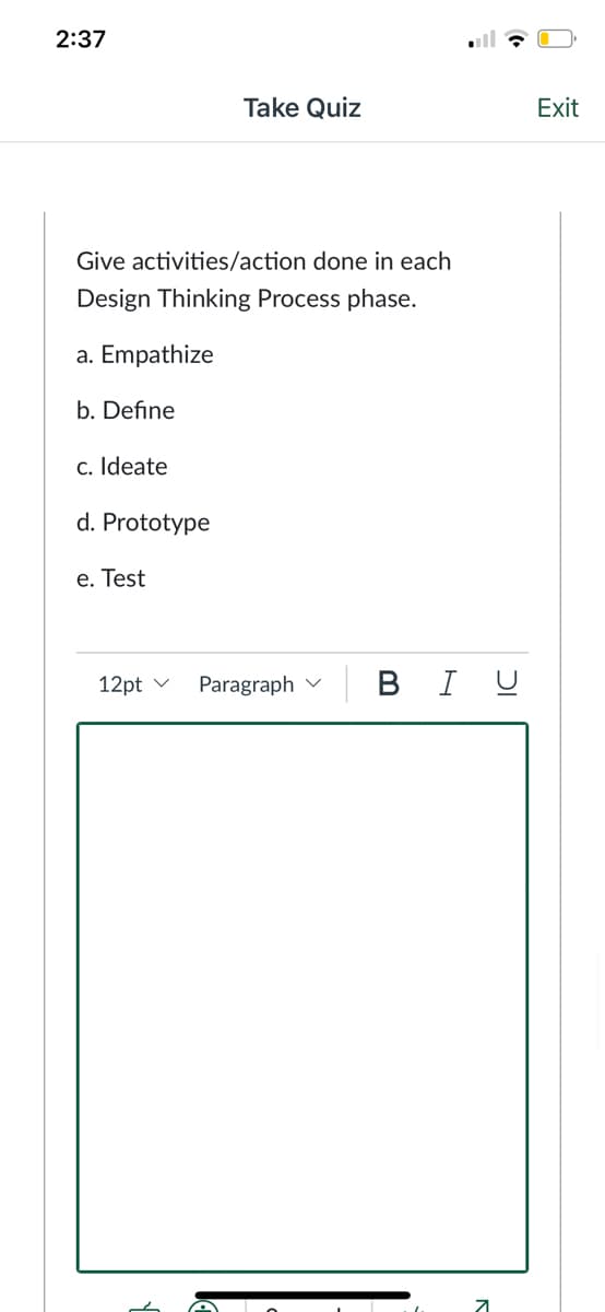 2:37
Take Quiz
Exit
Give activities/action done in each
Design Thinking Process phase.
a. Empathize
b. Define
c. Ideate
d. Prototype
e. Test
Paragraph v
| B I U
12pt v
