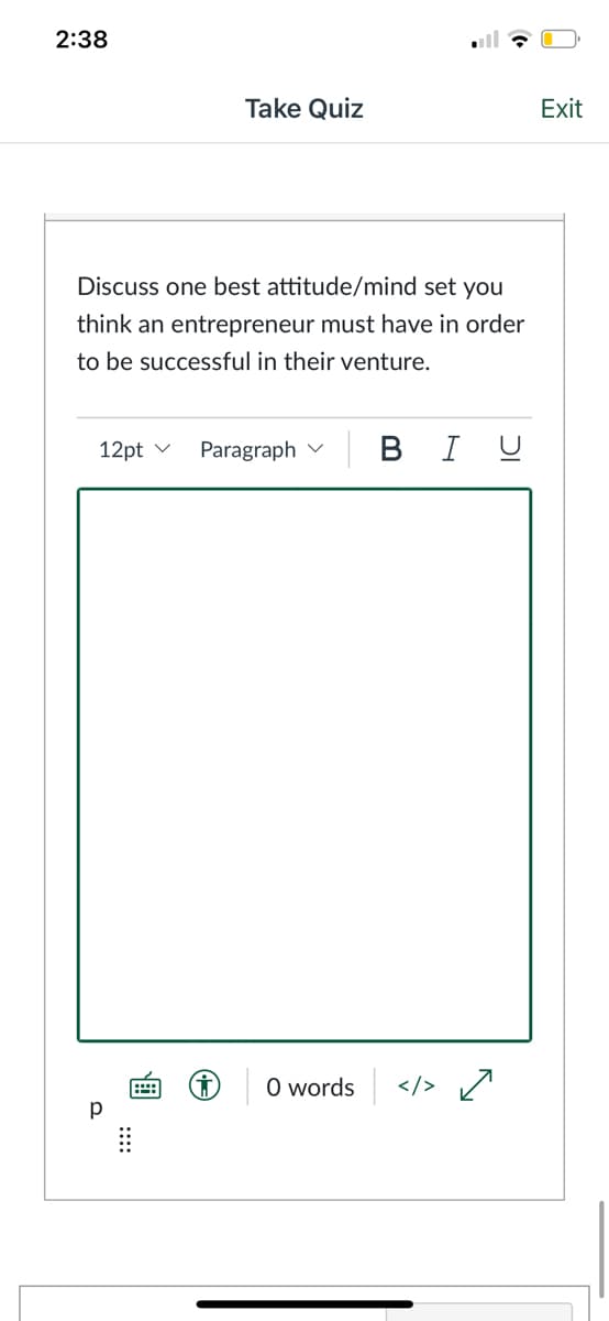 2:38
Take Quiz
Exit
Discuss one best attitude/mind set you
think an entrepreneur must have in order
to be successful in their venture.
12pt v
Paragraph v
В I
O words
</>
p
::::
