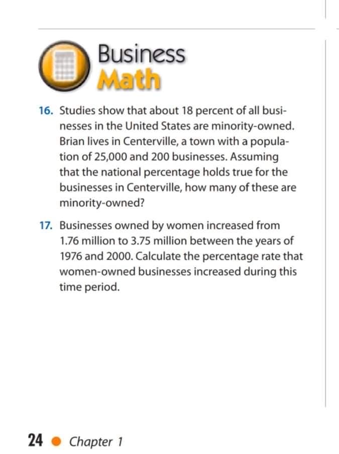 Business
Math
16. Studies show that about 18 percent of all busi-
nesses in the United States are minority-owned.
Brian lives in Centerville, a town with a popula-
tion of 25,000 and 200 businesses. Assuming
that the national percentage holds true for the
businesses in Centerville, how many of these are
minority-owned?
17. Businesses owned by women increased from
1.76 million to 3.75 million between the years of
1976 and 2000. Calculate the percentage rate that
women-owned businesses increased during this
time period.
24
Chapter 1
