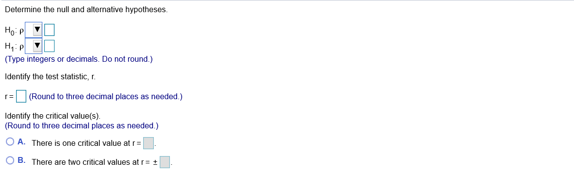 Determine the null and alternative hypotheses.
Ho: P
H: p
(Type integers or decimals. Do not round.)
Identify the test statistic, r.
r= (Round to three decimal places as needed.)
Identify the critical value(s).
(Round to three decimal places as needed.)
O A. There is one critical value at r=
O B. There are two critical values at r= ±
