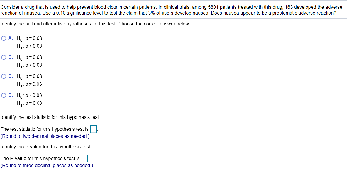 Consider a drug that is used to help prevent blood clots in certain patients. In clinical trials, among 5801 patients treated with this drug, 163 developed the adverse
reaction of nausea. Use a 0.10 significance level to test the claim that 3% of users develop nausea. Does nausea appear to be a problematic adverse reaction?
Identify the null and alternative hypotheses for this test. Choose the correct answer below.
О А. Но: р-0.03
H,: p>0.03
О В. Но р%30.03
H,:p<0.03
OC. Ho: p= 0.03
H1:p 0.03
O D. Ho: p+0.03
H,:p= 0.03
Identify the test statistic for this hypothesis test.
The test statistic for this hypothesis test is
(Round to two decimal places as needed.)
Identify the P-value for this hypothesis test.
The P-value for this hypothesis test is.
(Round to three decimal places as needed.)
