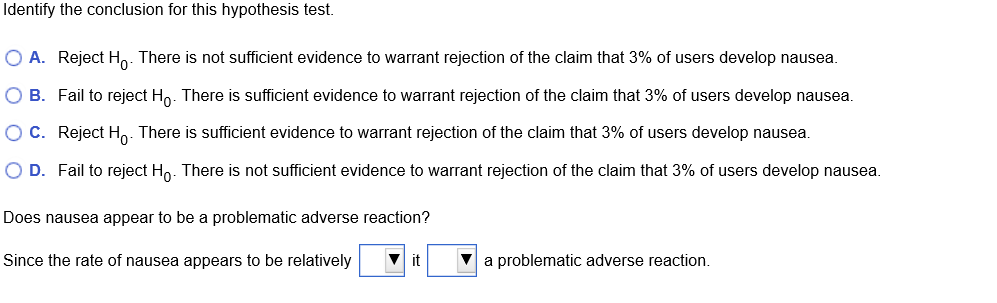 Identify the conclusion for this hypothesis test.
O A. Reject Ho. There is not sufficient evidence to warrant rejection of the claim that 3% of users develop nausea.
O B. Fail to reject Ho. There is sufficient evidence to warrant rejection of the claim that 3% of users develop nausea.
O C. Reject Ho. There is sufficient evidence to warrant rejection of the claim that 3% of users develop nausea.
O D. Fail to reject Ho. There is not sufficient evidence to warrant rejection of the claim that 3% of users develop nausea.
Does nausea appear to be a problematic adverse reaction?
Since the rate of nausea appears to be relatively
V it
V a problematic adverse reaction.
