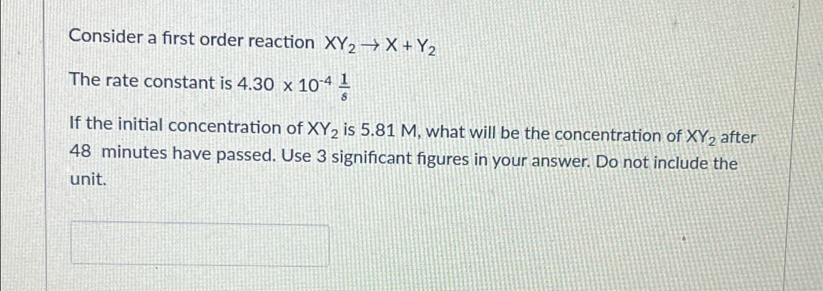 Consider a first order reaction XY2→ X + Y2
The rate constant is 4.30 x 104
1
If the initial concentration of XY, is 5.81 M, what will be the concentration of XY, after
48 minutes have passed. Use 3 significant figures in your answer. Do not include the
unit.
