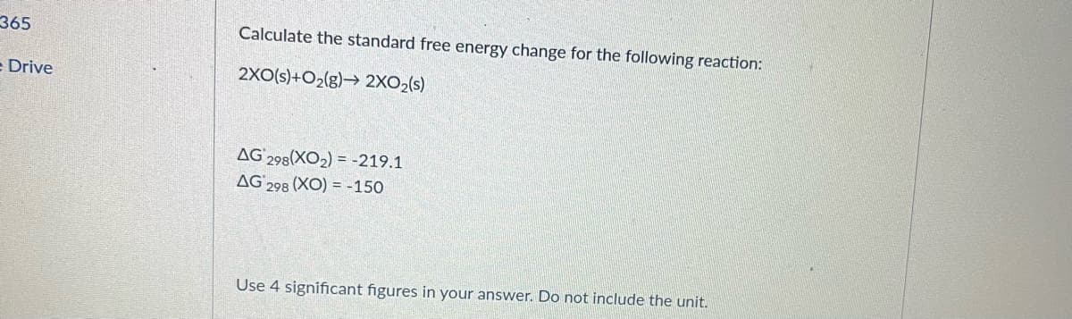 365
Calculate the standard free energy change for the following reaction:
= Drive
2XO(s)+O2(g)→ 2XO2(s)
AG 298(XO2) = -219.1
AG 298 (XO) = -150
Use 4 significant figures in your answer. Do not include the unit.
