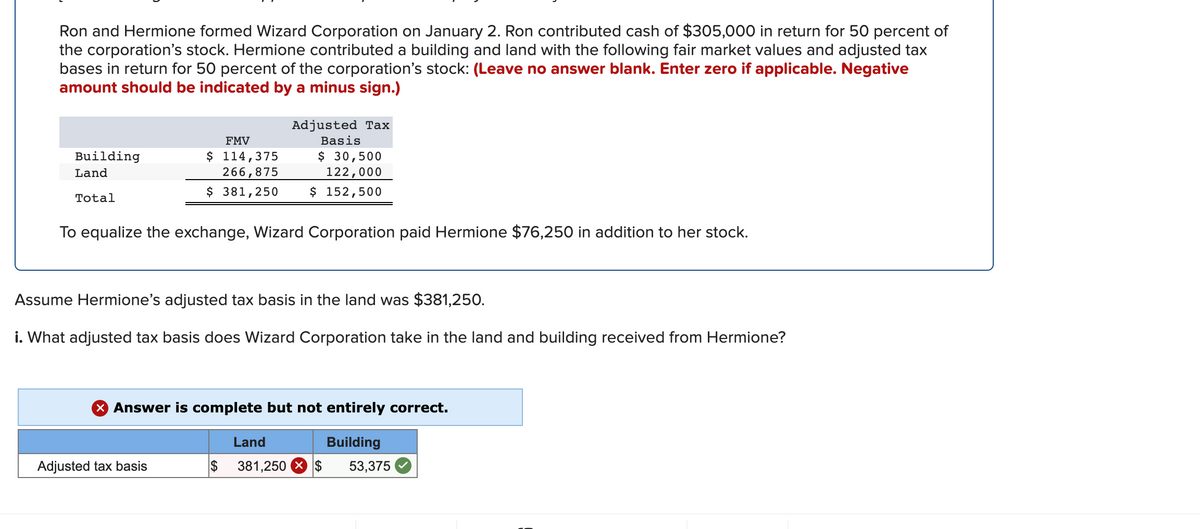 Ron and Hermione formed Wizard Corporation on January 2. Ron contributed cash of $305,000 in return for 50 percent of
the corporation's stock. Hermione contributed a building and land with the following fair market values and adjusted tax
bases in return for 50 percent of the corporation's stock: (Leave no answer blank. Enter zero if applicable. Negative
amount should be indicated by a minus sign.)
Adjusted Tax
FMV
Basis
$ 114,375
266,875
$ 30,500
122,000
Building
Land
$ 381,250
$ 152,500
Total
To equalize the exchange, Wizard Corporation paid Hermione $76,250 in addition to her stock.
Assume Hermione's adjusted tax basis in the land was $381,250.
i. What adjusted tax basis does Wizard Corporation take in the land and building received from Hermione?
X Answer is complete but not entirely correct.
Land
Building
Adjusted tax basis
2$
381,250 X $
53,375
