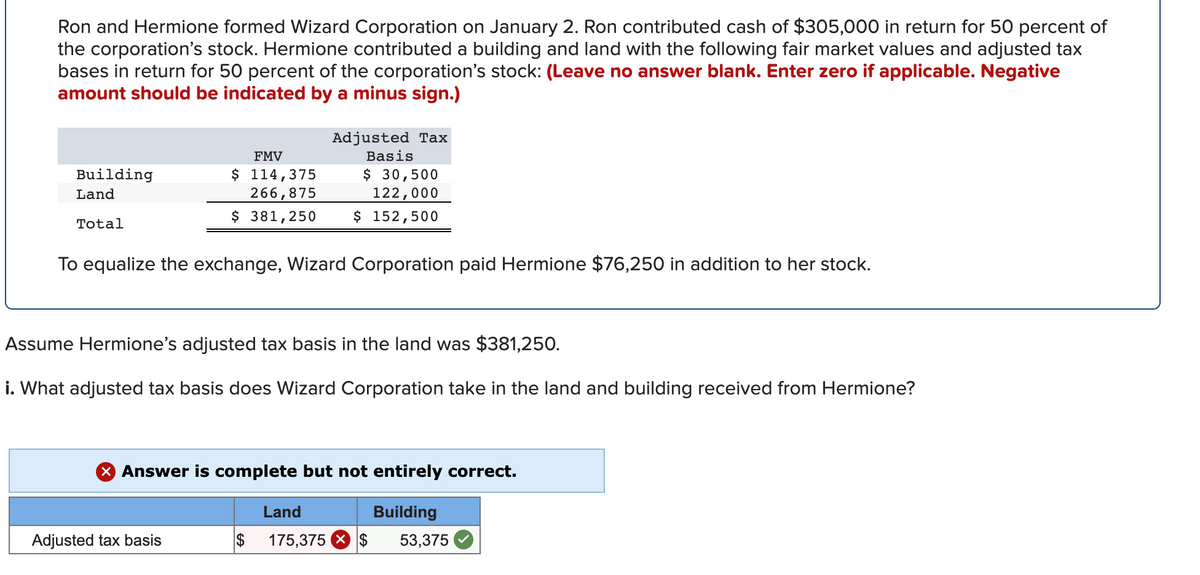 Ron and Hermione formed Wizard Corporation on January 2. Ron contributed cash of $305,000 in return for 50 percent of
the corporation's stock. Hermione contributed a building and land with the following fair market values and adjusted tax
bases in return for 50 percent of the corporation's stock: (Leave no answer blank. Enter zero if applicable. Negative
amount should be indicated by a minus sign.)
Adjusted Tax
FMV
Basis
$ 114,375
266,875
$ 30,500
122,000
Building
Land
$ 381,250
$ 152,500
Total
To equalize the exchange, Wizard Corporation paid Hermione $76,250 in addition to her stock.
Assume Hermione's adjusted tax basis in the land was $381,250.
i. What adjusted tax basis does Wizard Corporation take in the land and building received from Hermione?
X Answer is complete but not entirely correct.
Land
Building
Adjusted tax basis
$
175,375 X $
53,375
