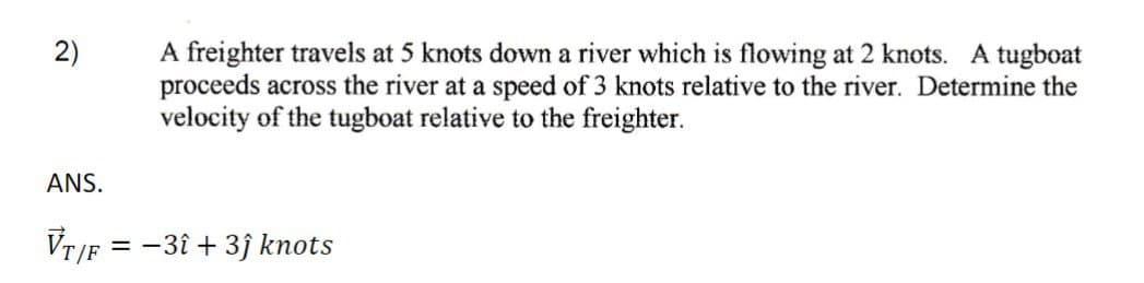 2)
A freighter travels at 5 knots down a river which is flowing at 2 knots. A tugboat
proceeds across the river at a speed of 3 knots relative to the river. Determine the
velocity of the tugboat relative to the freighter.
ANS.
VT/F = -3î + 3ĵ knots