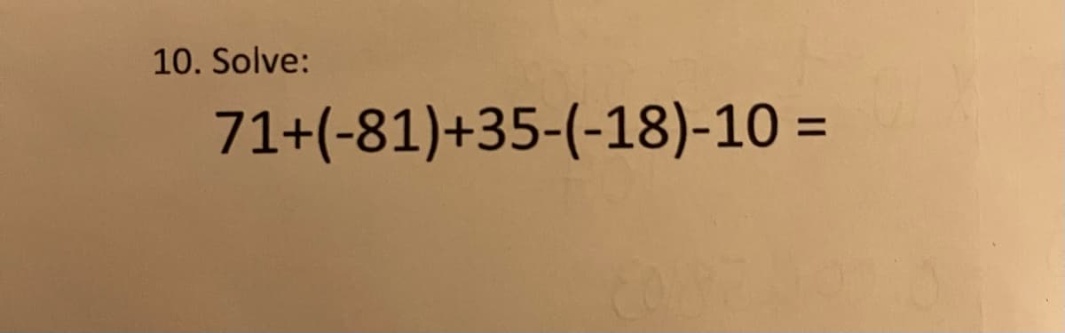 ## Problem 10: Solve the Equation

### Equation:

\[ 71 + (-81) + 35 + (-18) - 10 = \]

### Explanation:

To solve this equation, you will perform the following steps:

1. **Addition and Subtraction of Integers**: You need to combine the positive and negative numbers. 
2. **Simplify Step by Step**:
    - Start by simplifying the terms: 
      \( 71 + (-81) \) which results in \( -10 \).
    - Add \( 35 \) to the result: 
      \( -10 + 35 = 25 \).
    - Subtract \( 18 \): 
      \( 25 + (-18) = 7 \).
    - Finally, subtract \( 10 \): 
      \( 7 - 10 = -3 \).

### Solution:

The final answer is \( -3 \).