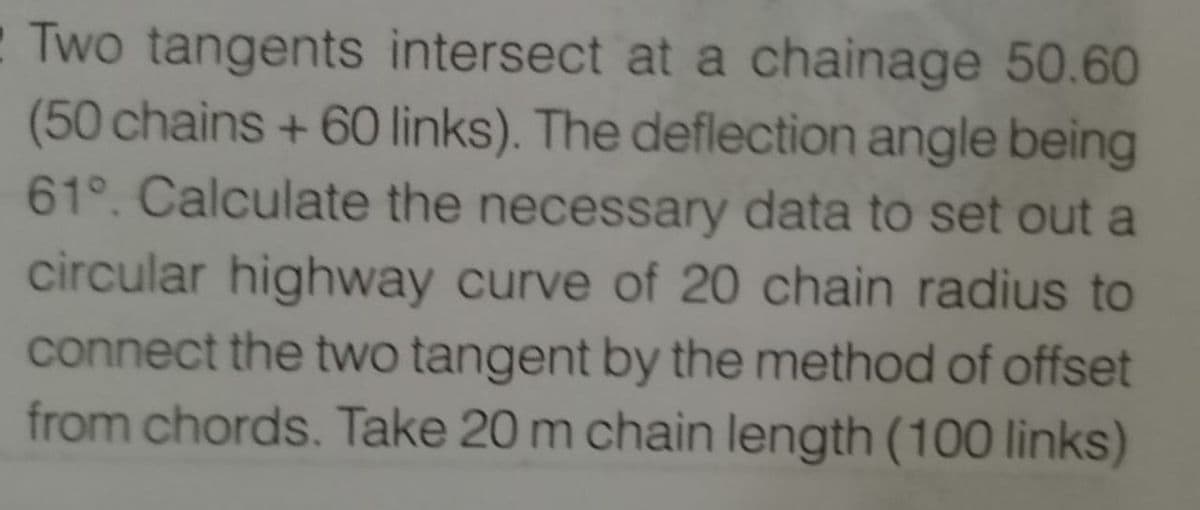 Two tangents intersect at a chainage 50.60
(50 chains + 60 links). The deflection angle being
61°. Calculate the necessary data to set out a
circular highway curve of 20 chain radius to
connect the two tangent by the method of offset
from chords. Take 20 m chain length (100 links)