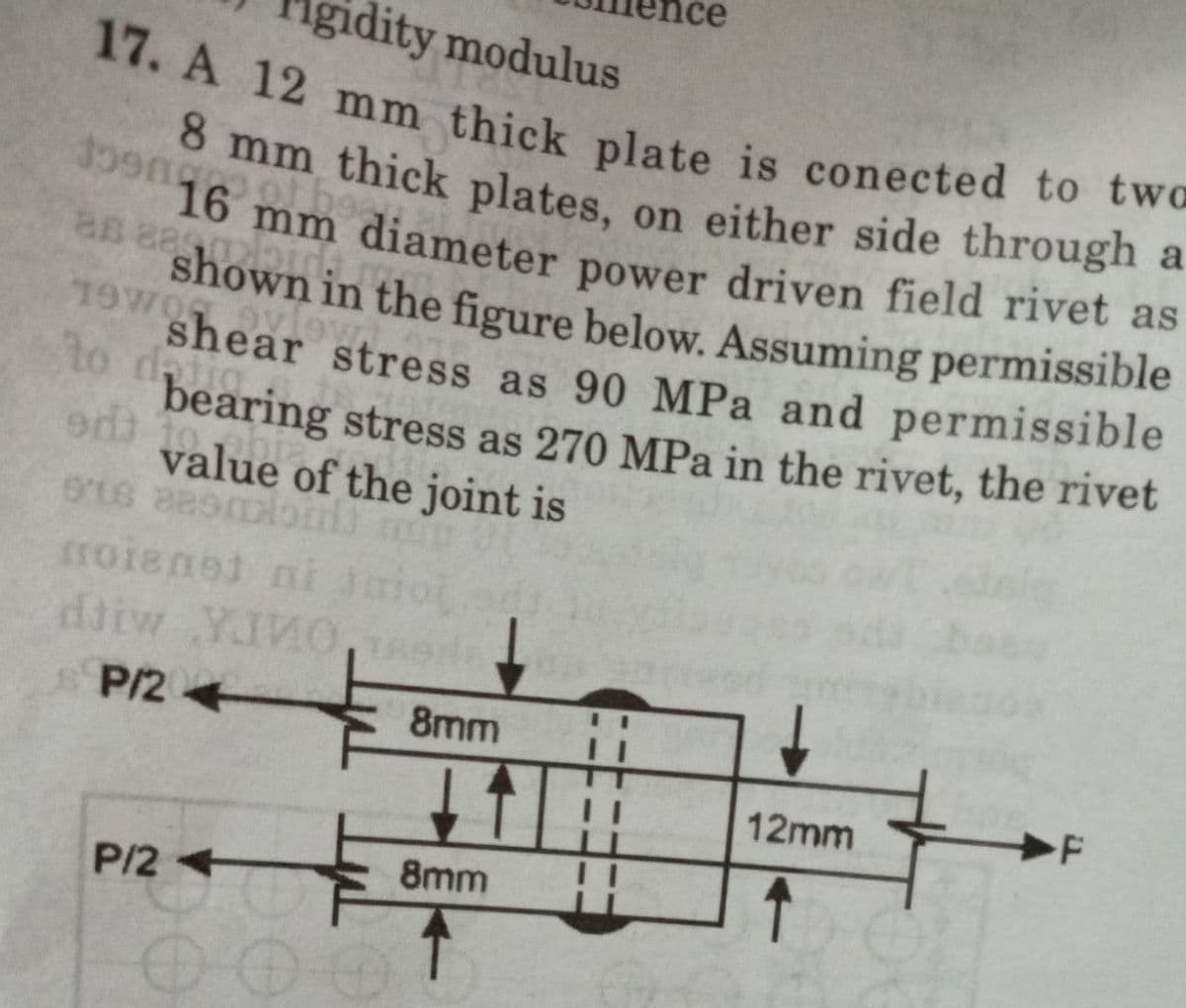 idity modulus
doengro
17. A 12 mm thick plate is conected to two
8 mm thick plates, on either side through a
16 mm diameter power driven field rivet as
shown in the figure below. Assuming permissible
shear stress as 90 MPa and permissible
bearing stress as 270 MPa in the rivet, the rivet
value of the joint is
as aeqml
19WOL
to da
odt
ons aasmos m
noienet ni mioj
по
djiw YIVO
P/24
F
12mm
↑
P/2
00
8mm
8mm