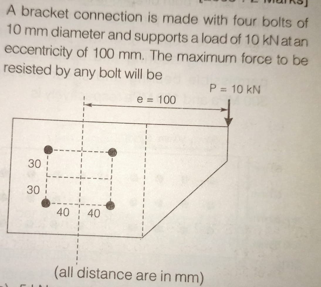 A bracket connection is made with four bolts of
10 mm diameter and supports a load of 10 kN at an
eccentricity of 100 mm. The maximum force to be
resisted by any bolt will be
P = 10 kN
e = 100
1
30
30
40 40
(all distance are in mm)