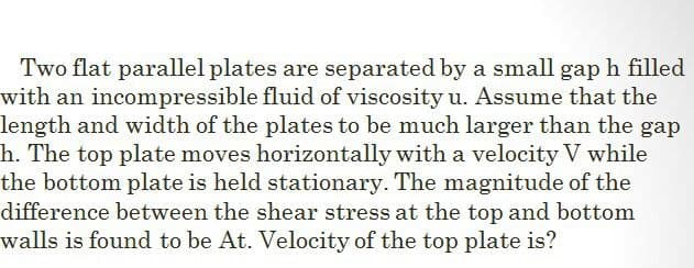 Two flat parallel plates are separated by a small gap h filled
with an incompressible fluid of viscosity u. Assume that the
length and width of the plates to be much larger than the gap
h. The top plate moves horizontally with a velocity V while
the bottom plate is held stationary. The magnitude of the
difference between the shear stress at the top and bottom
walls is found to be At. Velocity of the top plate is?