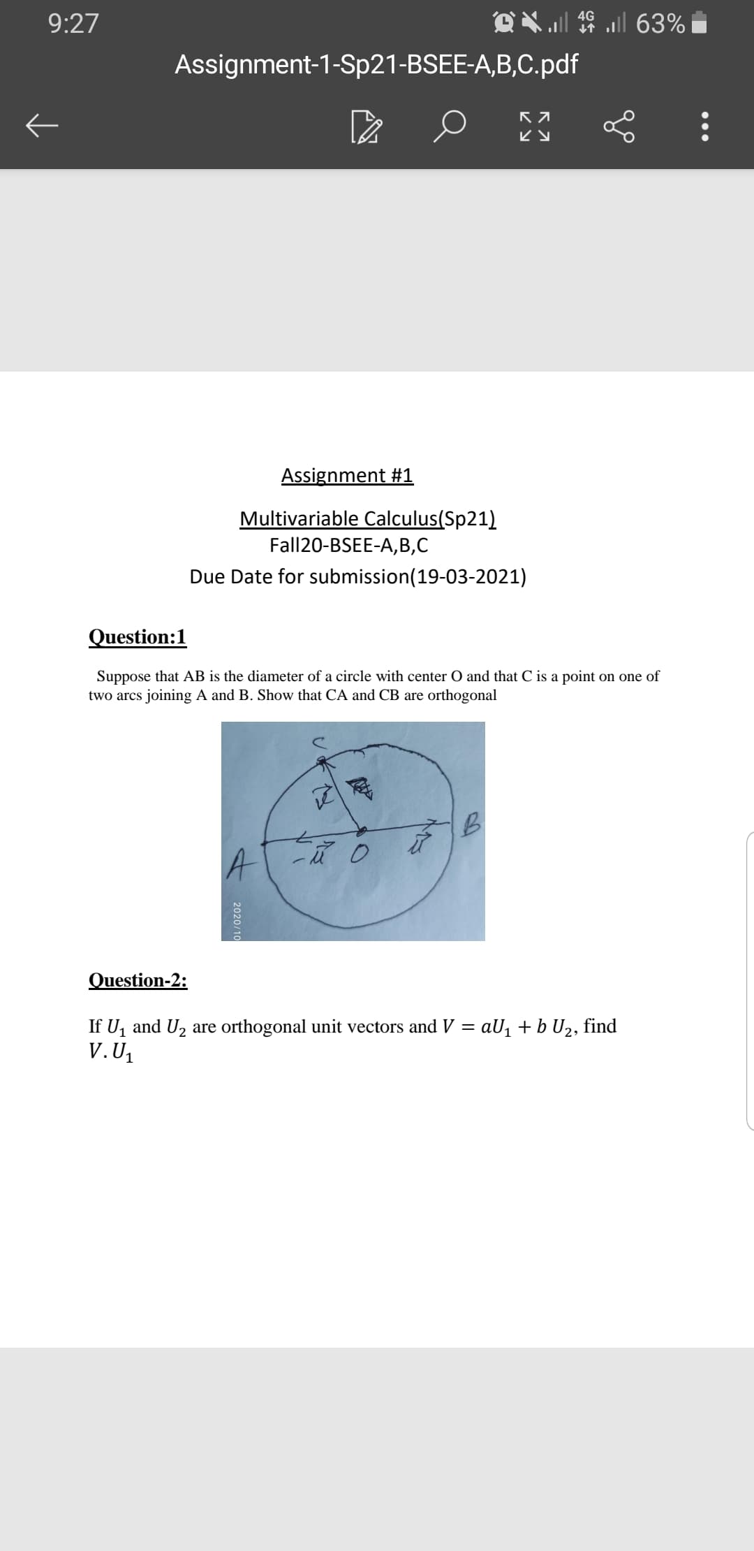 4G
9:27
Assignment-1-Sp21-BSEE-A,B,C.pdf
ビy
Assignment #1
Multivariable Calculus(Sp21)
Fall20-BSEE-A,B,C
Due Date for submission(19-03-2021)
Question:1
Suppose that AB is the diameter of a circle with center O and that C is a point on one of
two arcs joining A and B. Show that CA and CB are orthogonal
A
Question-2:
If U, and U2 are orthogonal unit vectors and V = aU1 + b U2, find
V.U1
2020/10
