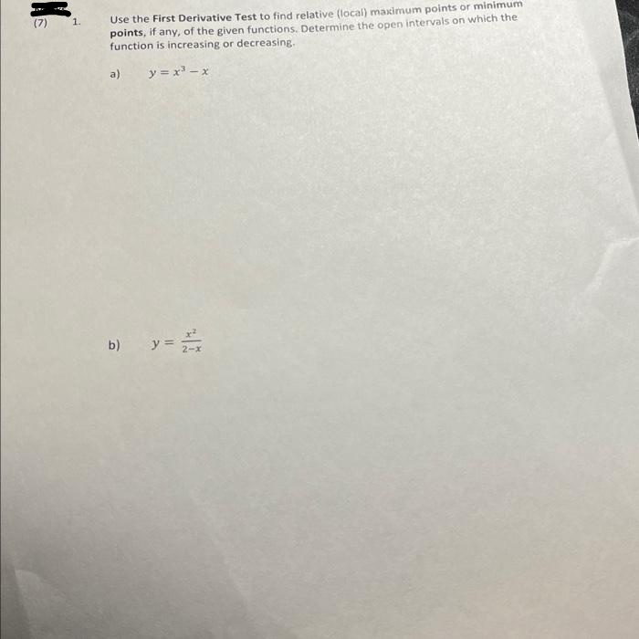 Use the First Derivative Test to find relative (local) maximum points or minimum
points, if any, of the given functions. Determine the open intervals on which the
function is increasing or decreasing.
(7)
1.
a)
y = x - x
y =
b)
2-x
