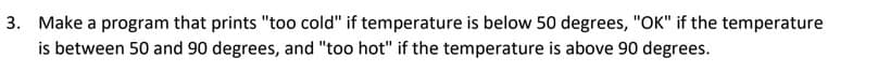 3. Make a program that prints "too cold" if temperature is below 50 degrees, "OK" if the temperature
is between 50 and 90 degrees, and "too hot" if the temperature is above 90 degrees.
