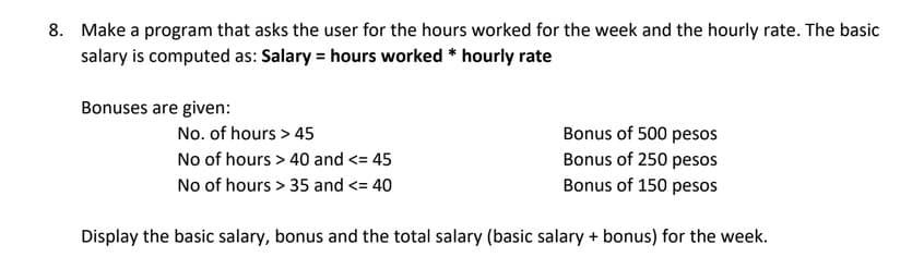 8. Make a program that asks the user for the hours worked for the week and the hourly rate. The basic
salary is computed as: Salary = hours worked * hourly rate
Bonuses are given:
Bonus of 500 pesos
Bonus of 250 pesos
Bonus of 150 pesos
No. of hours > 45
No of hours > 40 and <= 45
No of hours > 35 and <= 40
Display the basic salary, bonus and the total salary (basic salary + bonus) for the week.
