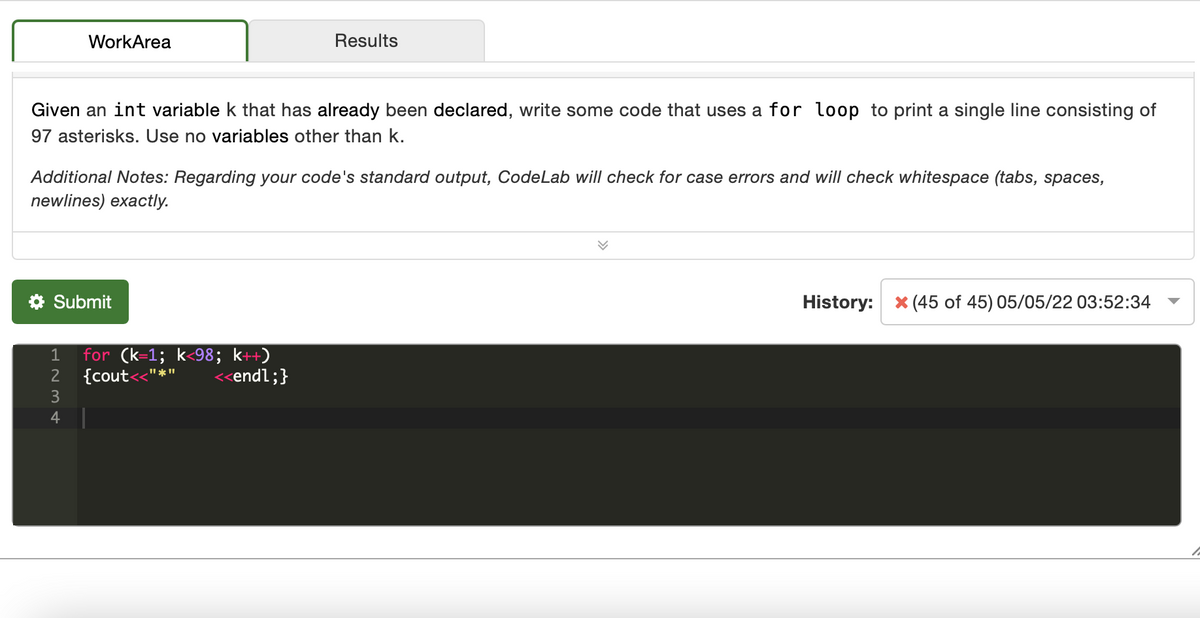 WorkArea
Results
Given an int variable k that has already been declared, write some code that uses a for loop to print a single line consisting of
97 asterisks. Use no variables other than k.
Additional Notes: Regarding your code's standard output, CodeLab will check for case errors and will check whitespace (tabs, spaces,
newlines) exactly.
* Submit
History: x (45 of 45) 05/05/22 03:52:34
for (k=1; k<98; k++
{cout
1
2
<<endl;}
3
4
