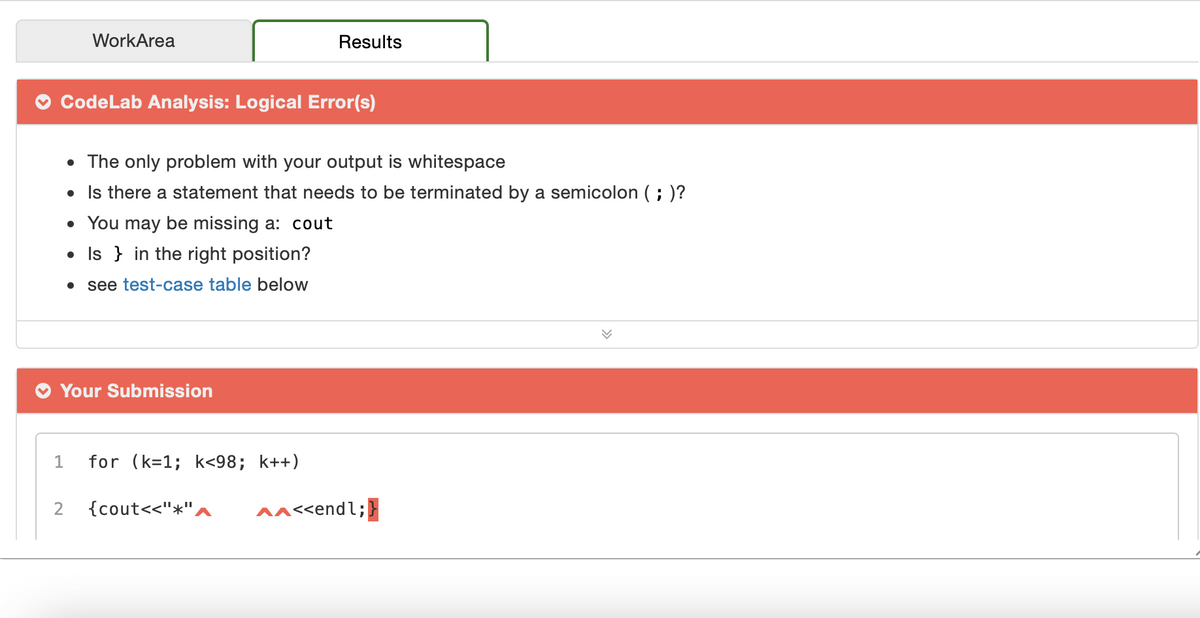 WorkArea
Results
CodeLab Analysis: Logical Error(s)
• The only problem with your output is whitespace
• Is there a statement that needs to be terminated by a semicolon ( ; )?
• You may be missing a: cout
• Is } in the right position?
see test-case table below
Your Submission
1
for (k=1; k<98; k++)
2
{cout<<"*",
^ac<endl;}
