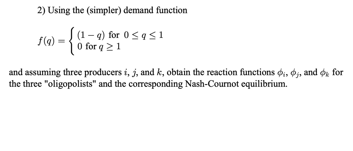 2) Using the (simpler) demand function
(1
f(q)
= {0%
q) for 0 ≤ q ≤1
0 for q> 1
and assuming three producers i, j, and k, obtain the reaction functions i, j, and ok for
the three "oligopolists" and the corresponding Nash-Cournot equilibrium.