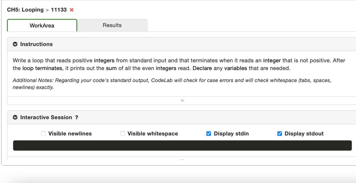 CH5: Looping > 11133 x
WorkArea
Results
Instructions
Write a loop that reads positive integers from standard input and that terminates when it reads an integer that is not positive. After
the loop terminates, it prints out the sum of all the even integers read. Declare any variables that are needed.
Additional Notes: Regarding your code's standard output, CodeLab will check for case errors and will check whitespace (tabs, spaces,
newlines) exactly.
Interactive Session ?
Visible newlines
Visible whitespace
O Display stdin
O Display stdout
