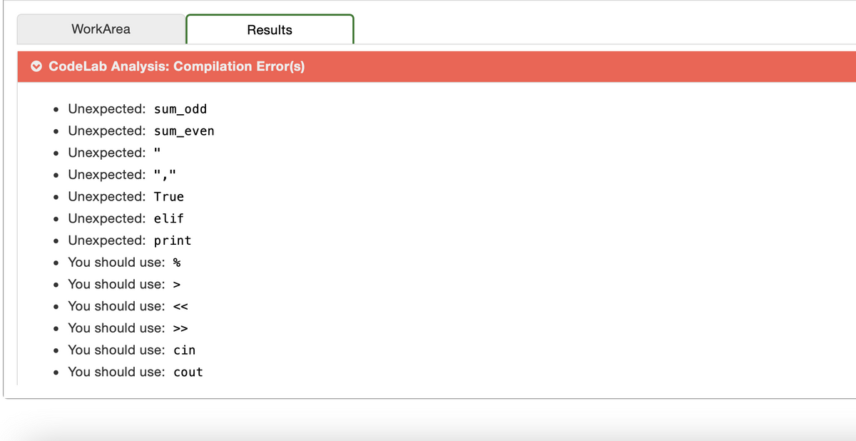 WorkArea
Results
CodeLab Analysis: Compilation Error(s)
Unexpected: sum_odd
• Unexpected: sum_even
Unexpected:
• Unexpected: ","
• Unexpected: True
Unexpected: elif
Unexpected: print
• You should use: %
• You should use: >
• You should use: <<
• You should use: >>
• You should use: cin
• You should use: cout
