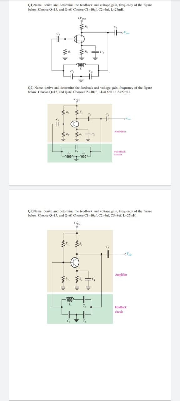 QI)Name, derive and determine the feedback and voltage gain, frequency of the figure
below. Choose Q-15, and Q-6? Choose Cl=10uf, C2-4uf, L=27mH.
+Vp
R.
C.
Q2) Name, derive and determine the feedback and voltage gain, frequency of the figure
below. Choose Q=15, and Q-6? Choose C5=10uf, LI=8.6mH, L2=27mH.
Amplifier
Feedhack
cincuit
Q3)Name, derive and determine the feedback and voltage gain, frequency of the figure
below. Choose Q=15, and Q6? Choose C1=10uf, C2-4uf, C3=8uf, L=27mH.
+Vc
Amplifier
ll
Feedhack
circuit
