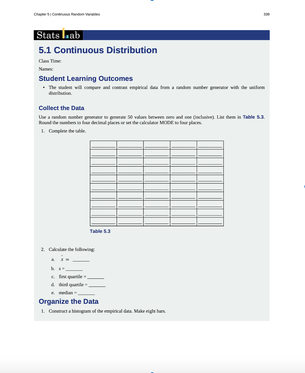 Use a random number generator to generate 50 values between zero and one (inclusive). List them in Table 5.3.
Round the numbers to four decimal places or set the calculator MODE to four places.
1. Complete the table.
Table 5.3
2. Calculate the following:
a.
b. s=
c. first quartile =.
d. third quartile =.
e. median =
Organize the Data
1. Construct a histogram of the empirical data. Make eight bars.
