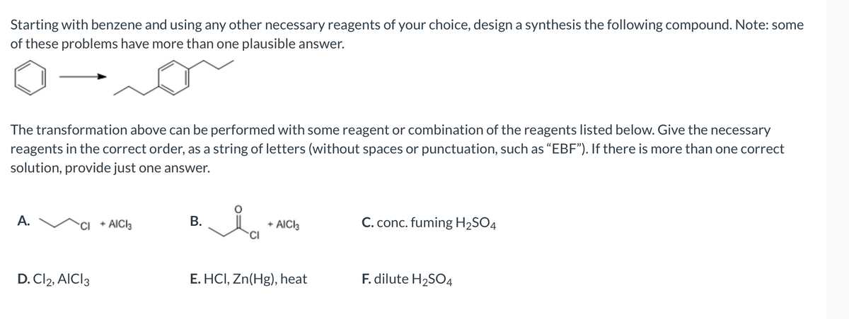 Starting with benzene and using any other necessary reagents of your choice, design a synthesis the following compound. Note: some
of these problems have more than one plausible answer.
The transformation above can be performed with some reagent or combination of the reagents listed below. Give the necessary
reagents in the correct order, as a string of letters (without spaces or punctuation, such as "EBF"). If there is more than one correct
solution, provide just one answer.
A.
CI + AICI3
D. Cl2, AICI 3
B.
+ AICI3
CI
E. HCI, Zn(Hg), heat
C. conc. fuming H₂SO4
F. dilute H₂SO4